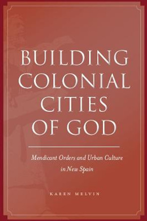 Building Colonial Cities of God: Mendicant Orders and Urban Culture in New Spain by Karen Melvin