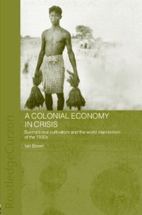 A Colonial Economy in Crisis: Burma's Rice Cultivators and the World Depression of the 1930s by Ian Brown 9780415305808