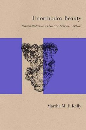 Unorthodox Beauty: Russian Modernism and Its New Religious Aesthetic by Martha M. F. Kelly