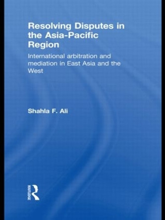 Resolving Disputes in the Asia-Pacific Region: International Arbitration and Mediation in East Asia and the West by Shahla F. Ali 9780415813310