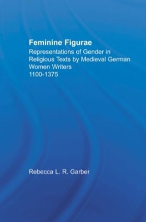 Feminine Figurae: Representations of Gender in Religious Texts by Medieval German Women Writers, 1100-1475 by Rebecca L. R. Garber 9780415866941