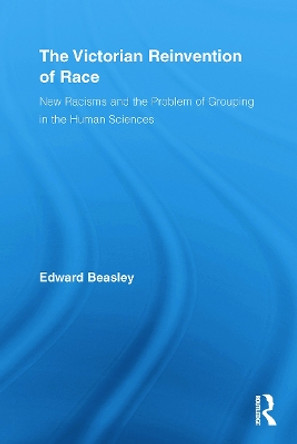 The Victorian Reinvention of Race: New Racisms and the Problem of Grouping in the Human Sciences by Edward Beasley 9780415652780