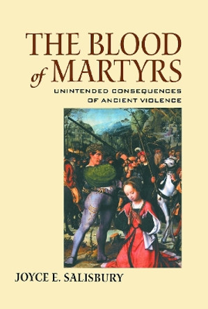 The Blood of Martyrs: Unintended Consequences of Ancient Violence by Joyce E. Salisbury 9780415646109