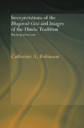 Interpretations of the Bhagavad-Gita and Images of the Hindu Tradition: The Song of the Lord by Catherine A. Robinson 9780415648745