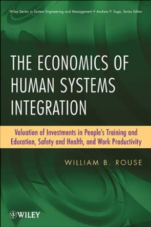 The Economics of Human Systems Integration: Valuation of Investments in People's Training and Education, Safety and Health, and Work Productivity by William B. Rouse 9780470486764