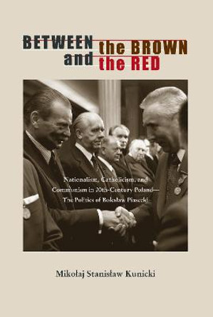 Between the Brown and the Red: Nationalism, Catholicism, and Communism in Twentieth-Century Poland-The Politics of Boleslaw Piasecki by Mikolaj Stanislaw Kunicki