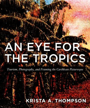 An Eye for the Tropics: Tourism, Photography, and Framing the Caribbean Picturesque by Krista A. Thompson