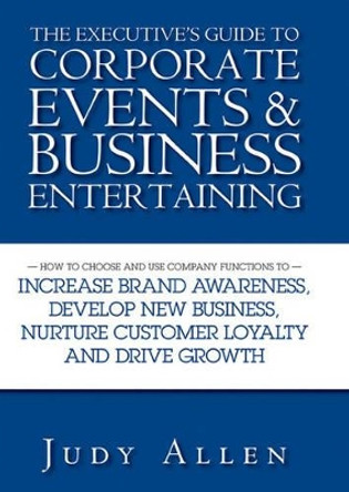 The Executive's Guide to Corporate Events and Business Entertaining: How to Choose and Use Corporate Functions to Increase Brand Awareness, Develop New Business, Nurture Customer Loyalty and Drive Growth by Judy Allen 9780470838488