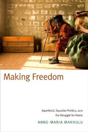 Making Freedom: Apartheid, Squatter Politics, and the Struggle for Home by Anne-Maria Makhulu