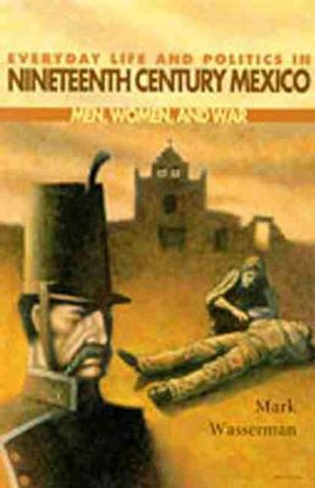 Everyday Life and Politics in Nineteenth Century Mexico: Men, Women and War by Mark Wasserman