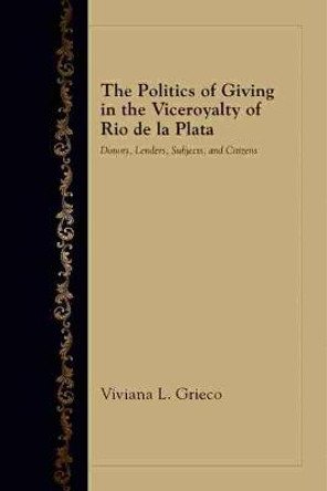 The Politics of Giving in the Viceroyalty of Rio de la Plata: Donors, Lenders, Subjects, and Citizens by Viviana L. Grieco