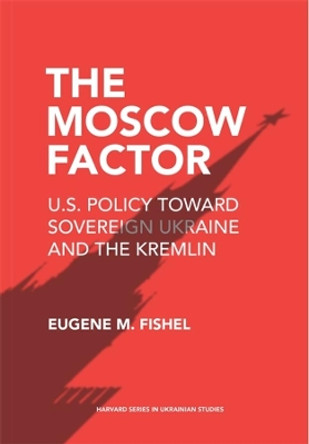 The Moscow Factor: U.S. Policy toward Sovereign Ukraine and the Kremlin by Eugene M. Fishel 9780674279186