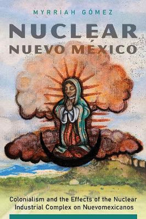 Nuclear Nuevo Mexico: Colonialism and the Effects of the Nuclear Industrial Complex on Nuevomexicanos by Myrriah Gomez 9780816537105