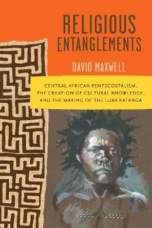 Religious Entanglements: Central African Pentecostalism, the Creation of Cultural Knowledge, and the Making of the Luba Katanga by David Maxwell 9780299337506