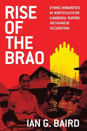 Rise of the Brao: Ethnic Minorities in Northeastern Cambodia during Vietnamese Occupation by Ian G. Baird 9780299326142