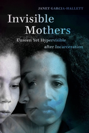 Invisible Mothers: Unseen Yet Hypervisible after Incarceration by Janet Garcia-Hallett 9780520315044