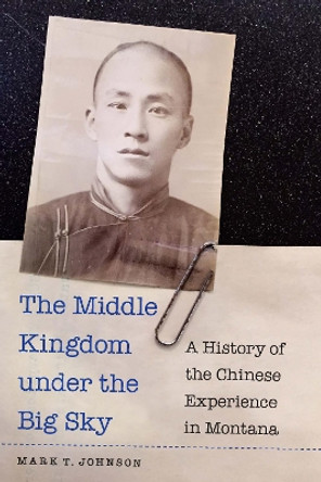 The Middle Kingdom under the Big Sky: A History of the Chinese Experience in Montana by Mark T. Johnson 9781496230997