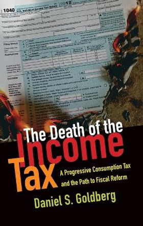 The Death of the Income Tax: A Progressive Consumption Tax and the Path to Fiscal Reform by Daniel S. Goldberg 9780199948802