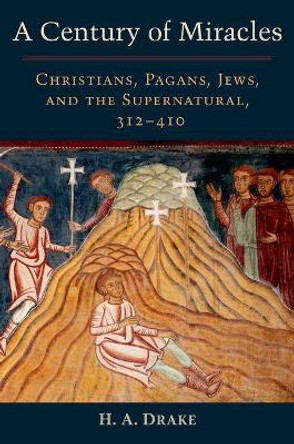 A Century of Miracles: Christians, Pagans, Jews, and the Supernatural, 312-410 by H. A. Drake 9780199367412
