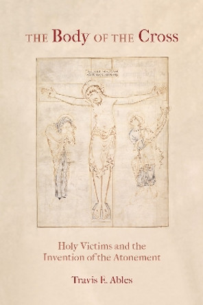 The Body of the Cross: Holy Victims and the Invention of the Atonement by Travis E. Ables 9780823297993