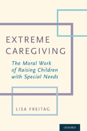 Extreme Caregiving: The Moral Work of Raising Children with Special Needs by Lisa Freitag 9780190491789