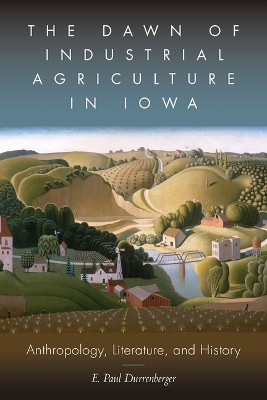 The Dawn of Industrial Agriculture in Iowa: Anthropology, Literature, and History by E Paul Durrenberger 9781646422067