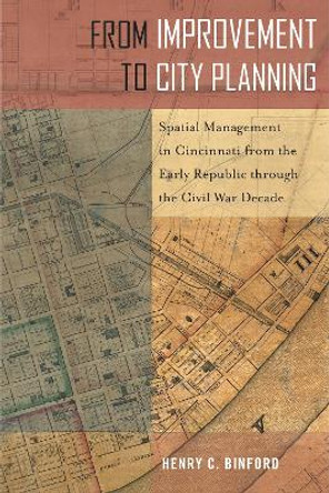 From Improvement to City Planning: Spatial Management in Cincinnati from the Early Republic through the Civil War Decade by Henry C. Binford 9781439920848