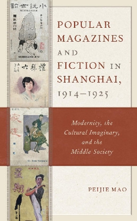Popular Magazines and Fiction in Shanghai, 1914-1925: Modernity, the Cultural Imaginary, and the Middle Society by Peijie Mao 9781498544788