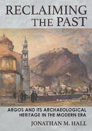 Reclaiming the Past: Argos and Its Archaeological Heritage in the Modern Era by Jonathan M. Hall 9781501760532