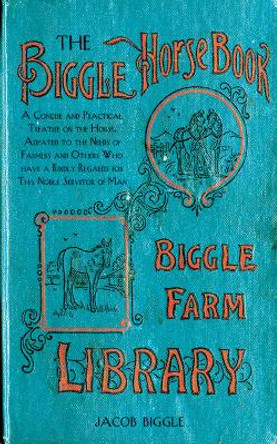 The Biggle Horse Book: A Concise and Practical Treatise on the Horse, Adapted to the Needs of Farmers and Others Who Have a Kindly Regard for This Noble Servitor of Man by Jacob Biggle 9781626361454