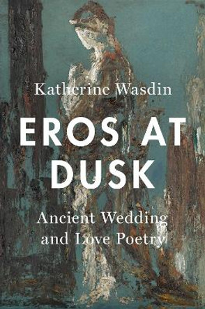 Eros at Dusk: Ancient Wedding and Love Poetry by Katherine Wasdin 9780190869090