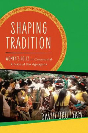 Shaping Tradition: Women's Roles in Ceremonial Rituals of the Agwagune by David Uru Iyam 9780299334406