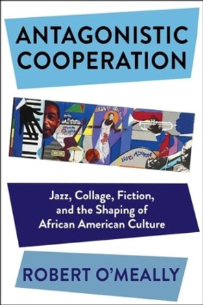 Antagonistic Cooperation: Jazz, Collage, Fiction, and the Shaping of African American Culture by Robert O'Meally 9780231189187