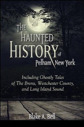 Haunted History of Pelham, New York, The: Including Ghostly Tales of the Bronx, Westchester County, and Long Island Sound by Blake A. Bell 9781438486741