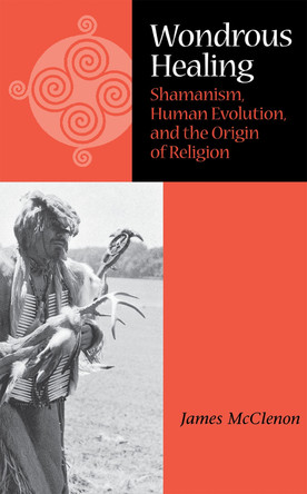 Wondrous Healing: Shamanism, Human Evolution, and the Origin of Religion by James McClenon