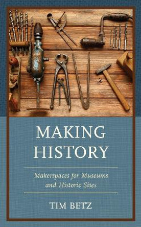 Making History: Makerspaces for Museums and Historic Sites by Tim Betz 9781538169018