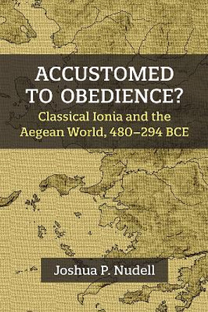 Accustomed to Obedience?: Classical Ionia and the Aegean World, 480-294 BCE by Joshua P. Nudell 9780472133376