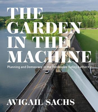 The Garden in the Machine: Planning and Democracy in the Tennessee Valley Authority by Avigail Sachs 9780813948959