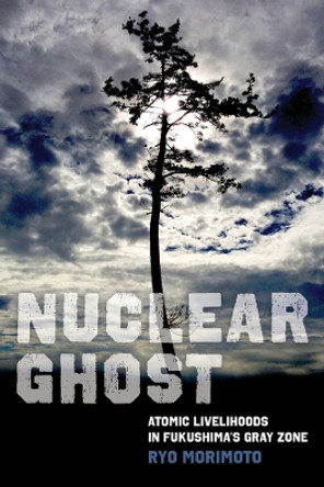 Nuclear Ghost: Atomic Livelihoods in Fukushima's Gray Zone by Ryo Morimoto 9780520394117