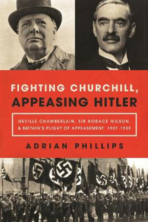 Fighting Churchill, Appeasing Hitler: Neville Chamberlain, Sir Horace Wilson, & Britain's Plight of Appeasement: 1937-1939 by Adrian Phillips 9781643132211