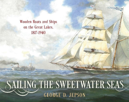 Sailing the Sweetwater Seas: Wooden Boats and Ships on the Great Lakes, 1817–1940 by George D. Jepson 9781493072279