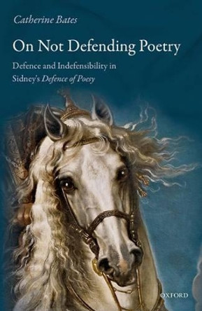 On Not Defending Poetry: Defence and Indefensibility in Sidney's Defence of Poesy by Catherine Bates 9780198793779