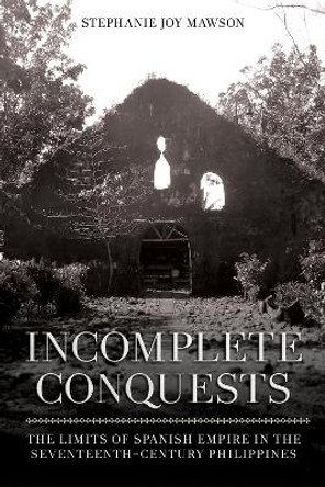 Incomplete Conquests: The Limits of Spanish Empire in the Seventeenth-Century Philippines by Stephanie Joy Mawson 9781501770272