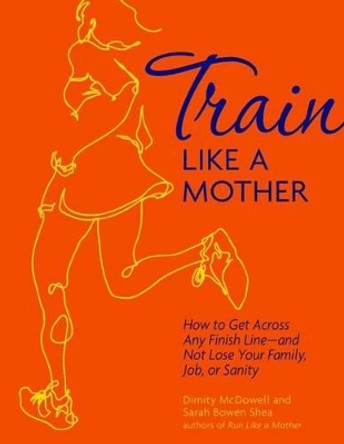 Train Like a Mother: How to Get Across Any Finish Line - And Not Lose Your Family, Job, or Sanity by Dimity McDowell 9781449409869