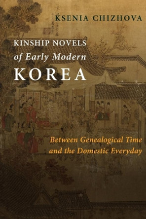 Kinship Novels of Early Modern Korea: Between Genealogical Time and the Domestic Everyday by Ksenia Chizhova 9780231187800