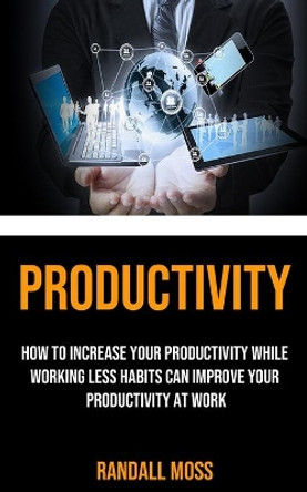 Productivity: How to Increase Your Productivity While Working Less Habits Can Improve Your Productivity at Work by Randall Moss 9781990120237