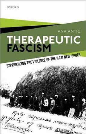 Therapeutic Fascism: Experiencing the Violence of the Nazi New Order by Ana Antic 9780198784586