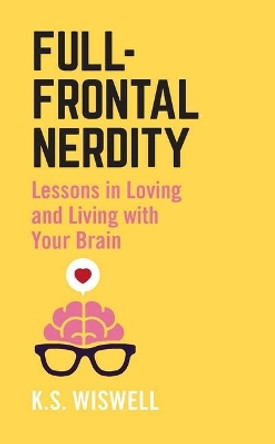 Full-Frontal Nerdity: Lessons in Loving and Living with Your Brain by K S Wiswell 9781506254326