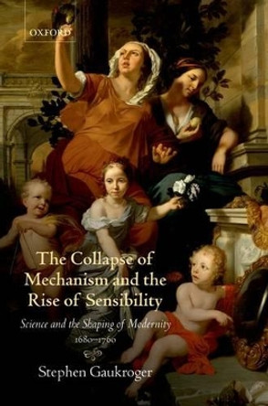 The Collapse of Mechanism and the Rise of Sensibility: Science and the Shaping of Modernity, 1680-1760 by Stephen Gaukroger 9780199594931