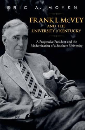 Frank L. McVey and the University of Kentucky: A Progressive President and the Modernization of a Southern University by Eric A. Moyen 9780813129839